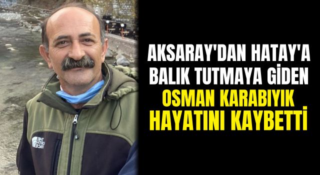 Aksaray'dan Hatay'a Balık Tutmaya Giden Osman Karabıyık Hayatını Kaybetti