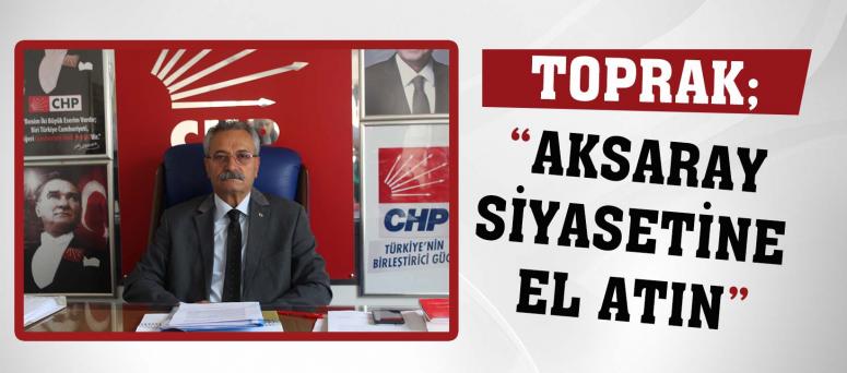 TOPRAK; “AKSARAY SİYASETİNE EL ATIN”