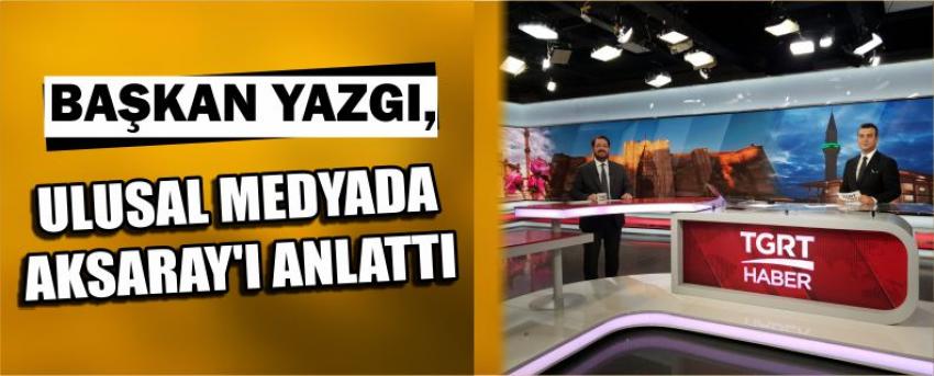 Başkan Yazgı, Ulusal Medyada Aksaray’ı Anlattı
