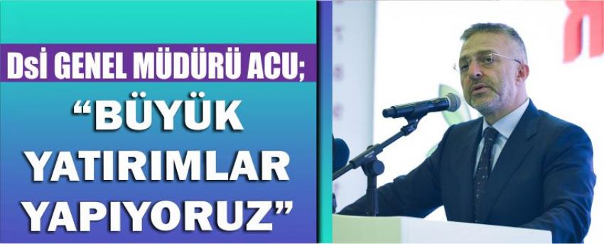 Dsi Genel Müdürü Acu; “Büyük Yatırımlar Yapıyoruz”