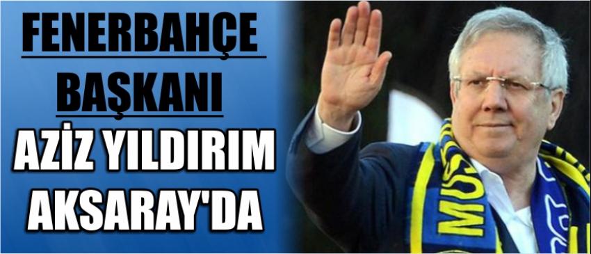 Fenerbahçe Başkanı Aziz Yıldırım Aksaray’da